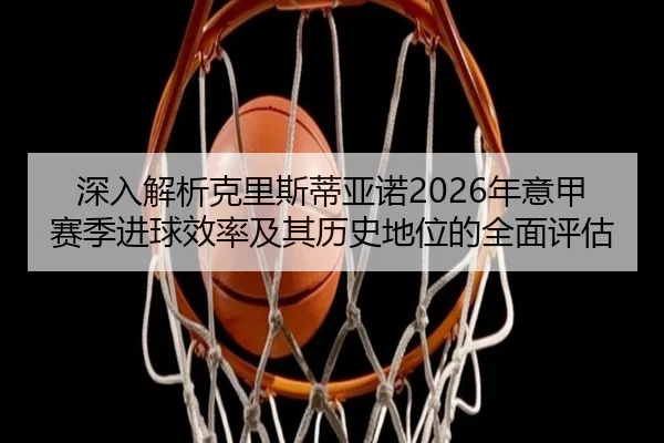 深入解析克里斯蒂亚诺2026年意甲赛季进球效率及其历史地位的全面评估